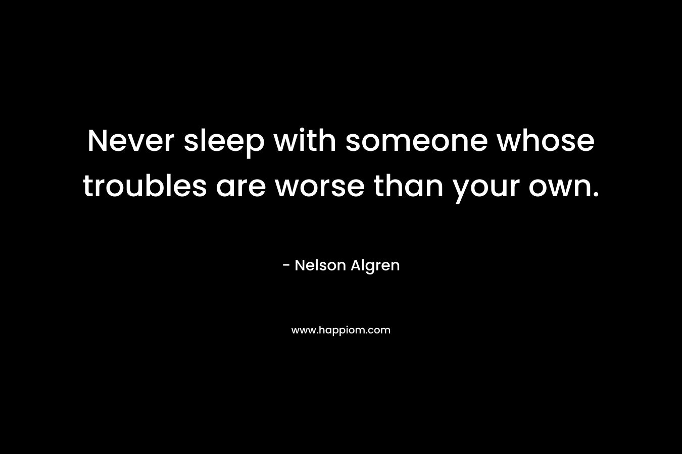 Never sleep with someone whose troubles are worse than your own. – Nelson Algren