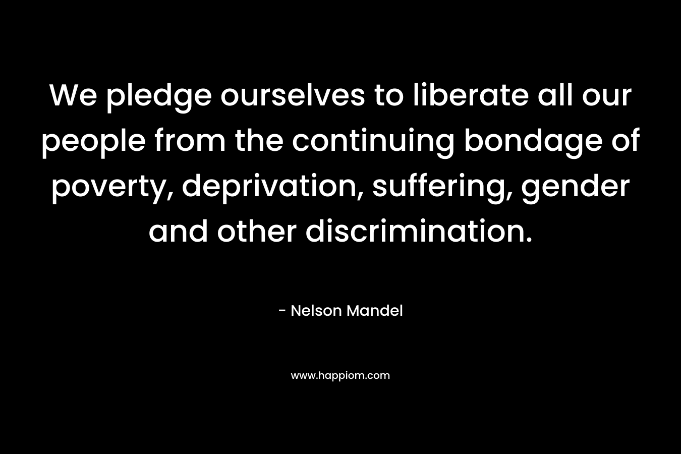 We pledge ourselves to liberate all our people from the continuing bondage of poverty, deprivation, suffering, gender and other discrimination. – Nelson Mandel