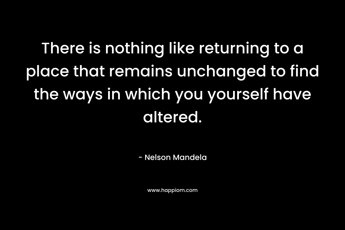 There is nothing like returning to a place that remains unchanged to find the ways in which you yourself have altered. – Nelson Mandela