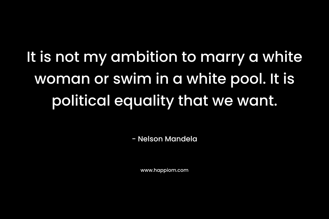 It is not my ambition to marry a white woman or swim in a white pool. It is political equality that we want. – Nelson Mandela