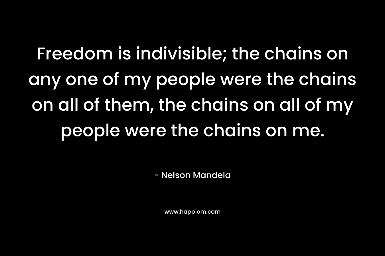 Freedom is indivisible; the chains on any one of my people were the chains on all of them, the chains on all of my people were the chains on me. – Nelson Mandela