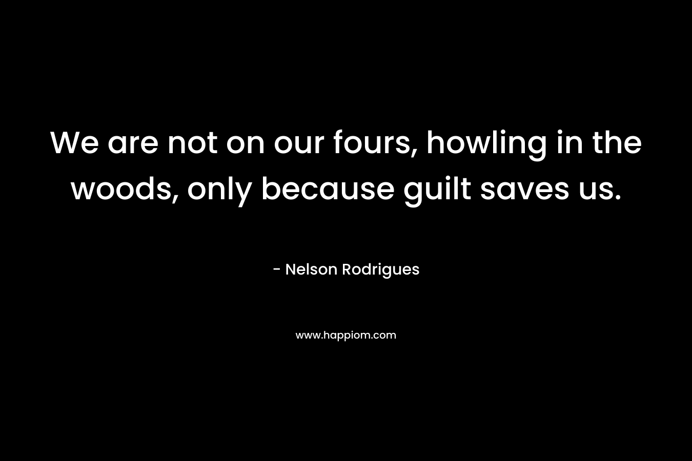 We are not on our fours, howling in the woods, only because guilt saves us. – Nelson Rodrigues