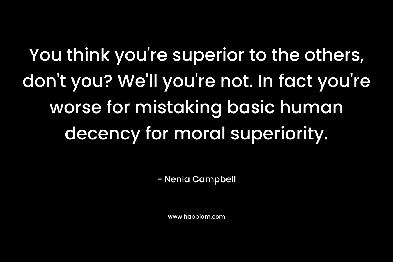 You think you’re superior to the others, don’t you? We’ll you’re not. In fact you’re worse for mistaking basic human decency for moral superiority. – Nenia Campbell