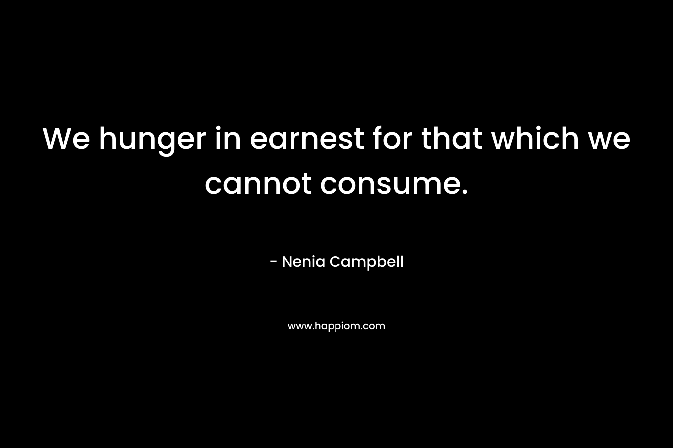 We hunger in earnest for that which we cannot consume. – Nenia Campbell