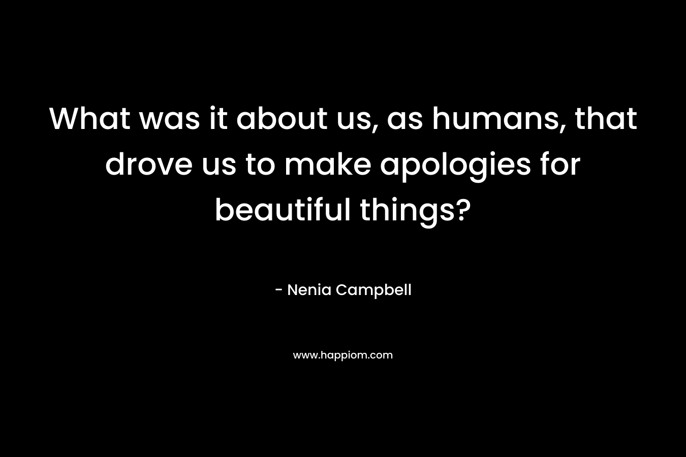 What was it about us, as humans, that drove us to make apologies for beautiful things? – Nenia Campbell