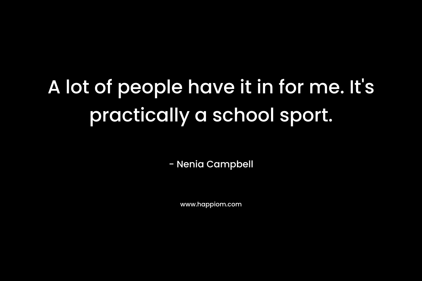 A lot of people have it in for me. It's practically a school sport.