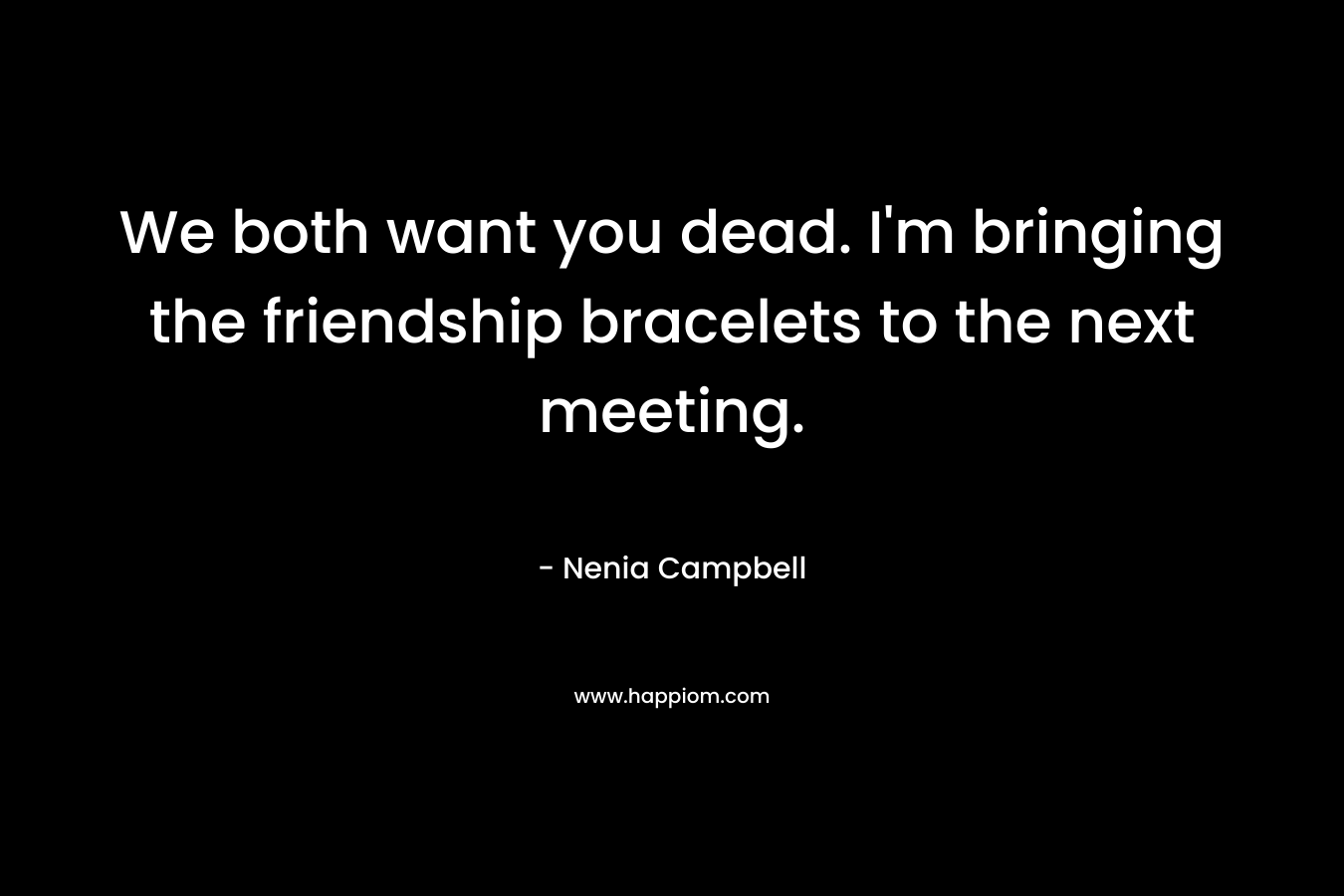 We both want you dead. I’m bringing the friendship bracelets to the next meeting. – Nenia Campbell