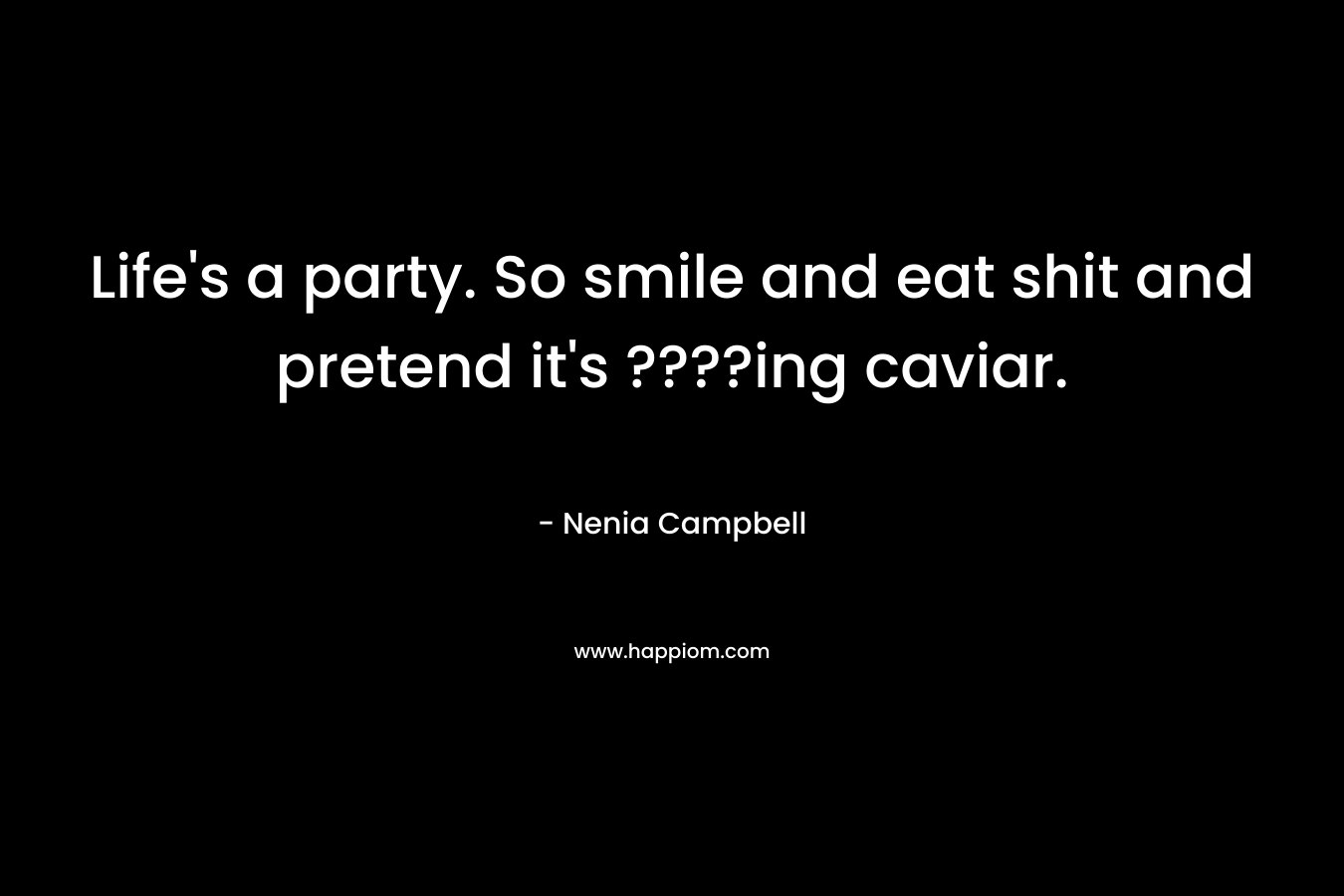 Life’s a party. So smile and eat shit and pretend it’s ????ing caviar. – Nenia Campbell