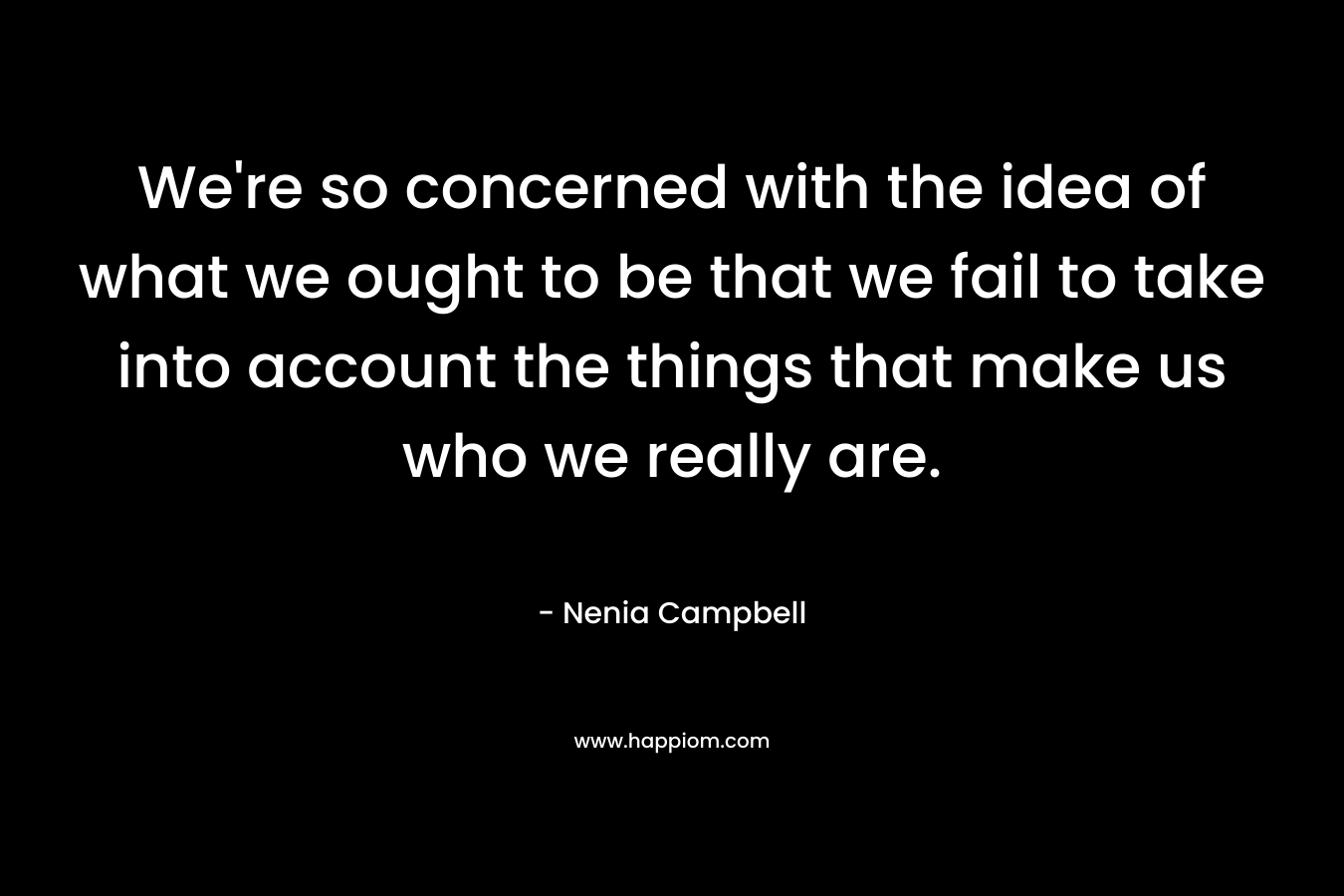 We’re so concerned with the idea of what we ought to be that we fail to take into account the things that make us who we really are. – Nenia Campbell