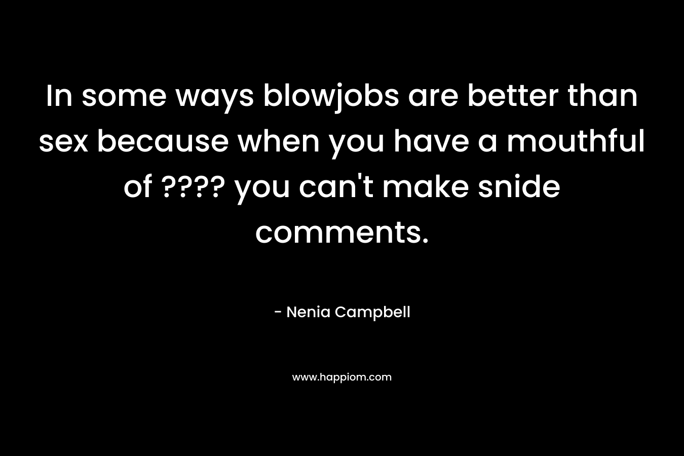 In some ways blowjobs are better than sex because when you have a mouthful of ???? you can't make snide comments.