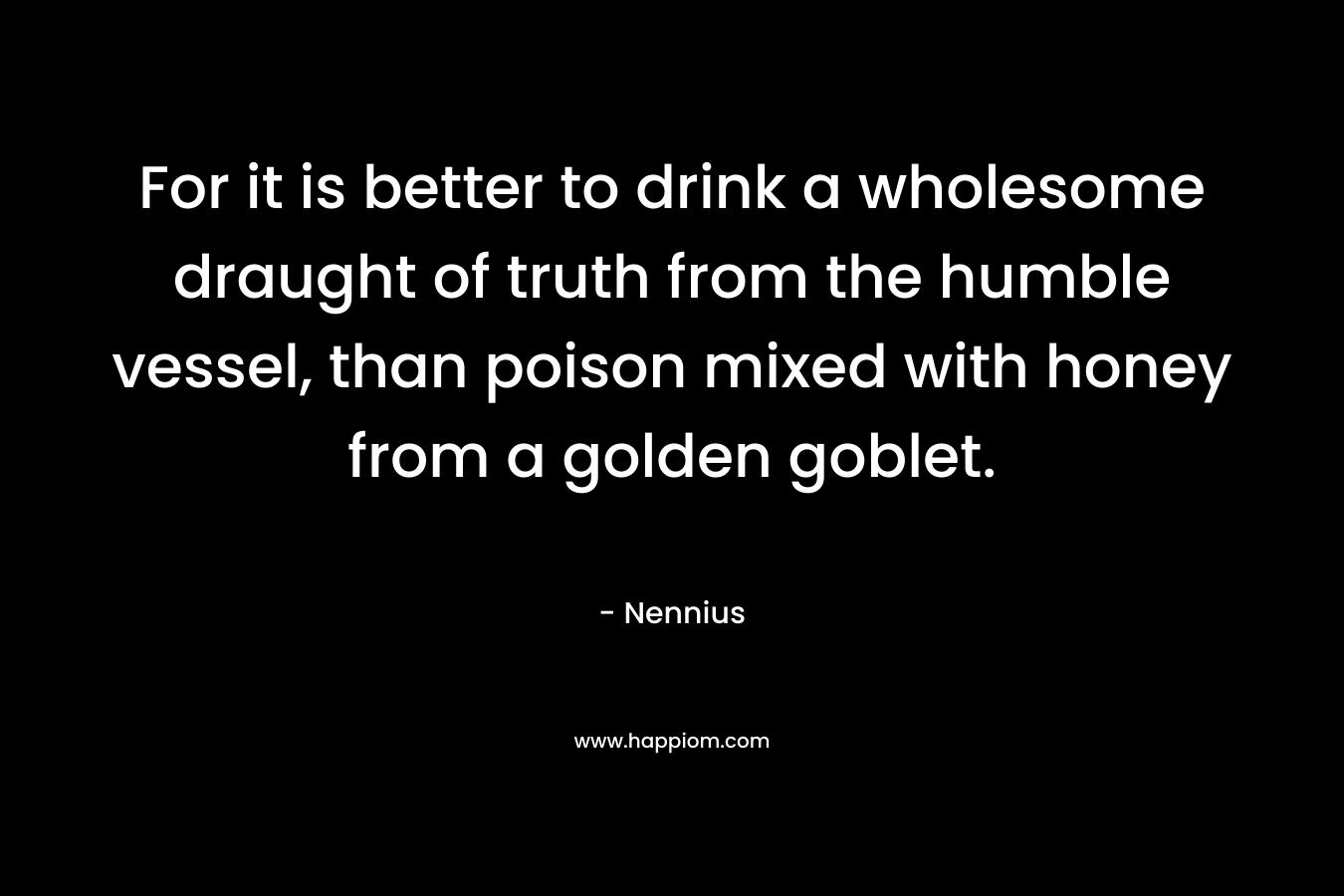 For it is better to drink a wholesome draught of truth from the humble vessel, than poison mixed with honey from a golden goblet. – Nennius