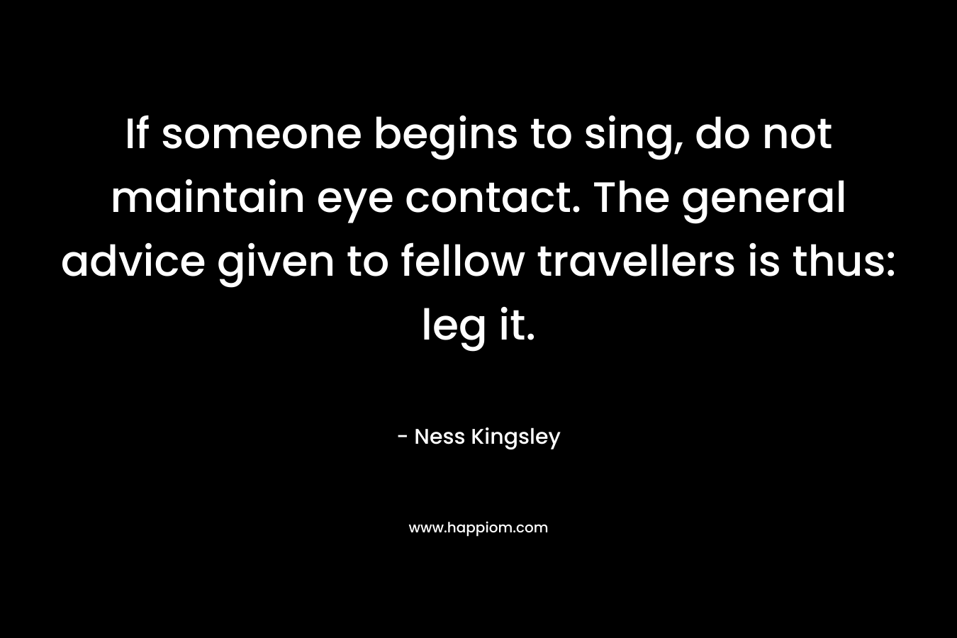 If someone begins to sing, do not maintain eye contact. The general advice given to fellow travellers is thus: leg it. – Ness Kingsley