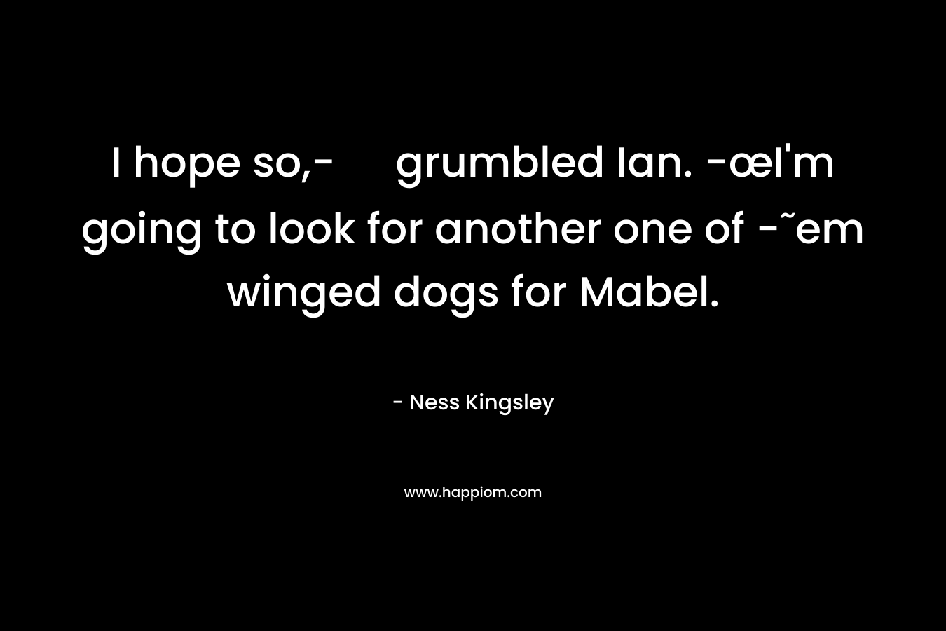 I hope so,- grumbled Ian. -œI’m going to look for another one of -˜em winged dogs for Mabel. – Ness Kingsley