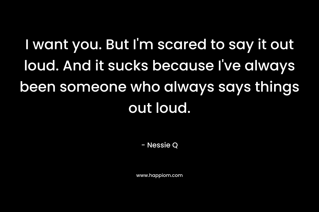 I want you. But I’m scared to say it out loud. And it sucks because I’ve always been someone who always says things out loud. – Nessie Q