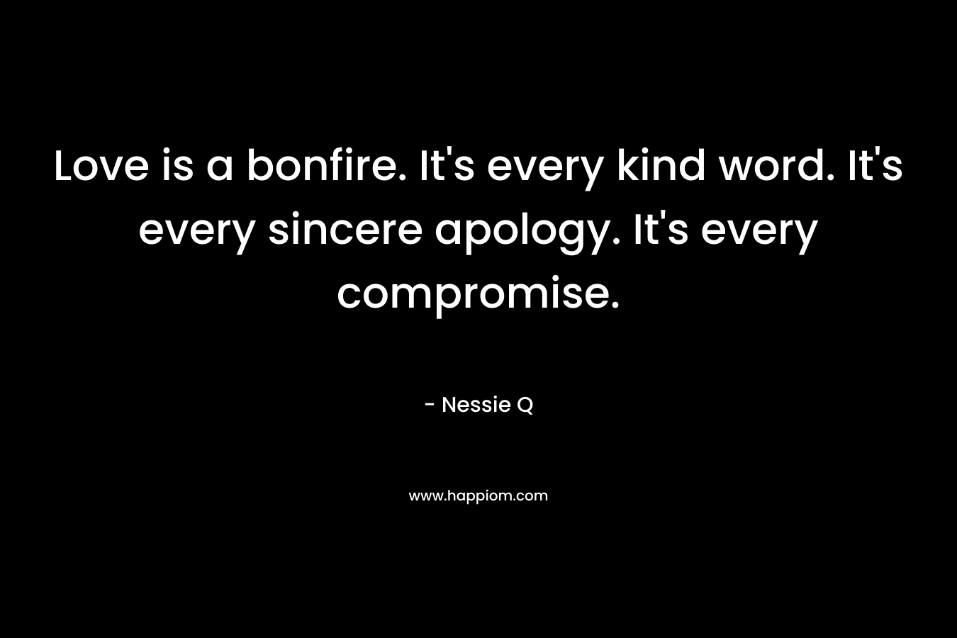 Love is a bonfire. It’s every kind word. It’s every sincere apology. It’s every compromise. – Nessie Q
