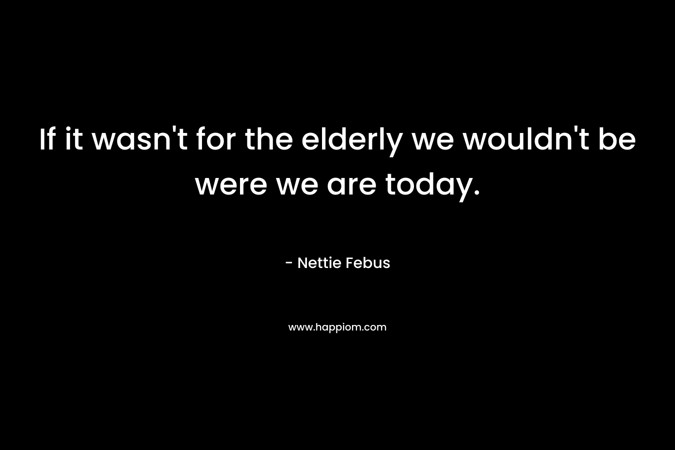 If it wasn't for the elderly we wouldn't be were we are today.