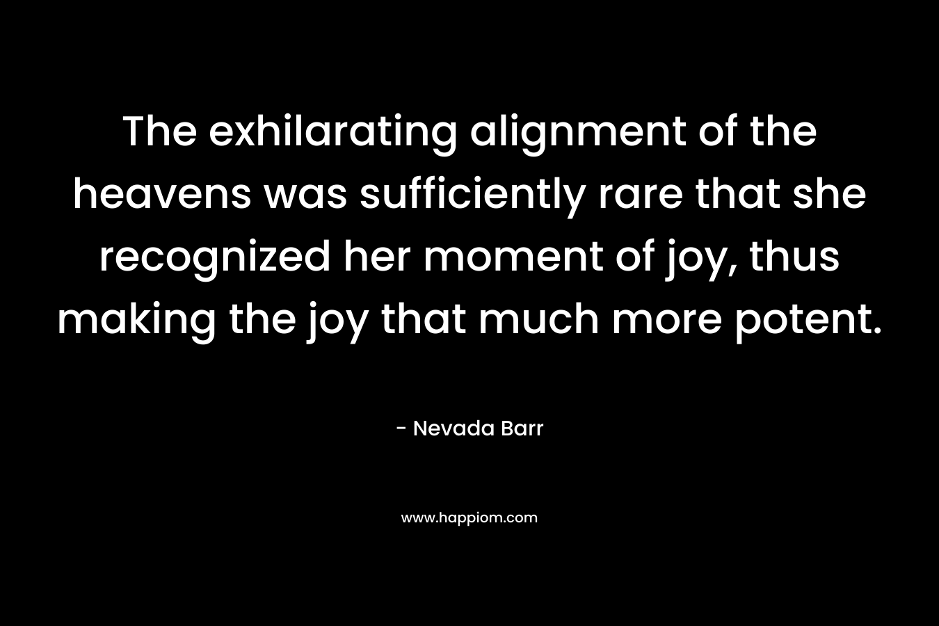 The exhilarating alignment of the heavens was sufficiently rare that she recognized her moment of joy, thus making the joy that much more potent. – Nevada Barr