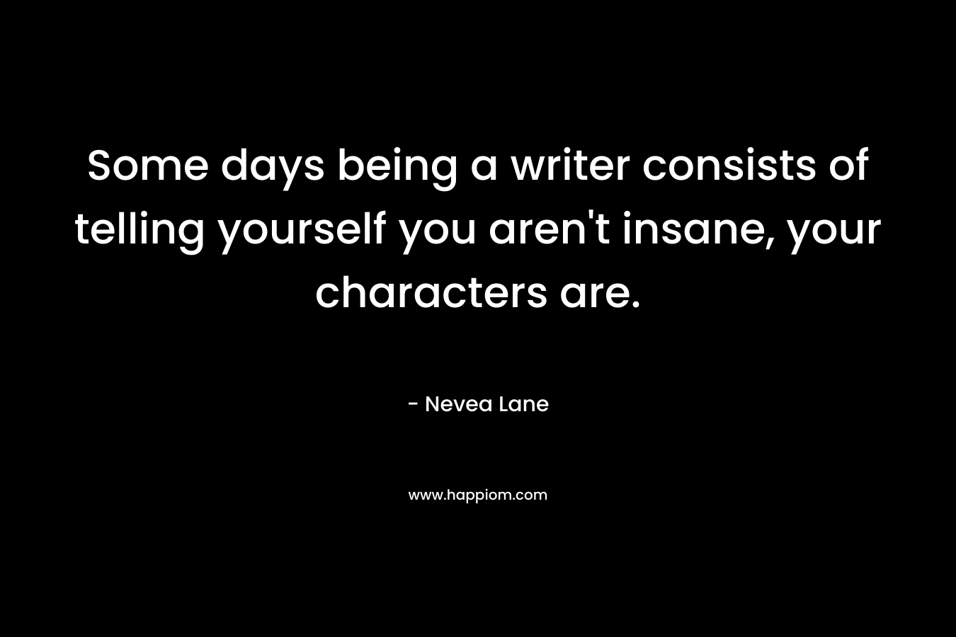 Some days being a writer consists of telling yourself you aren’t insane, your characters are. – Nevea Lane