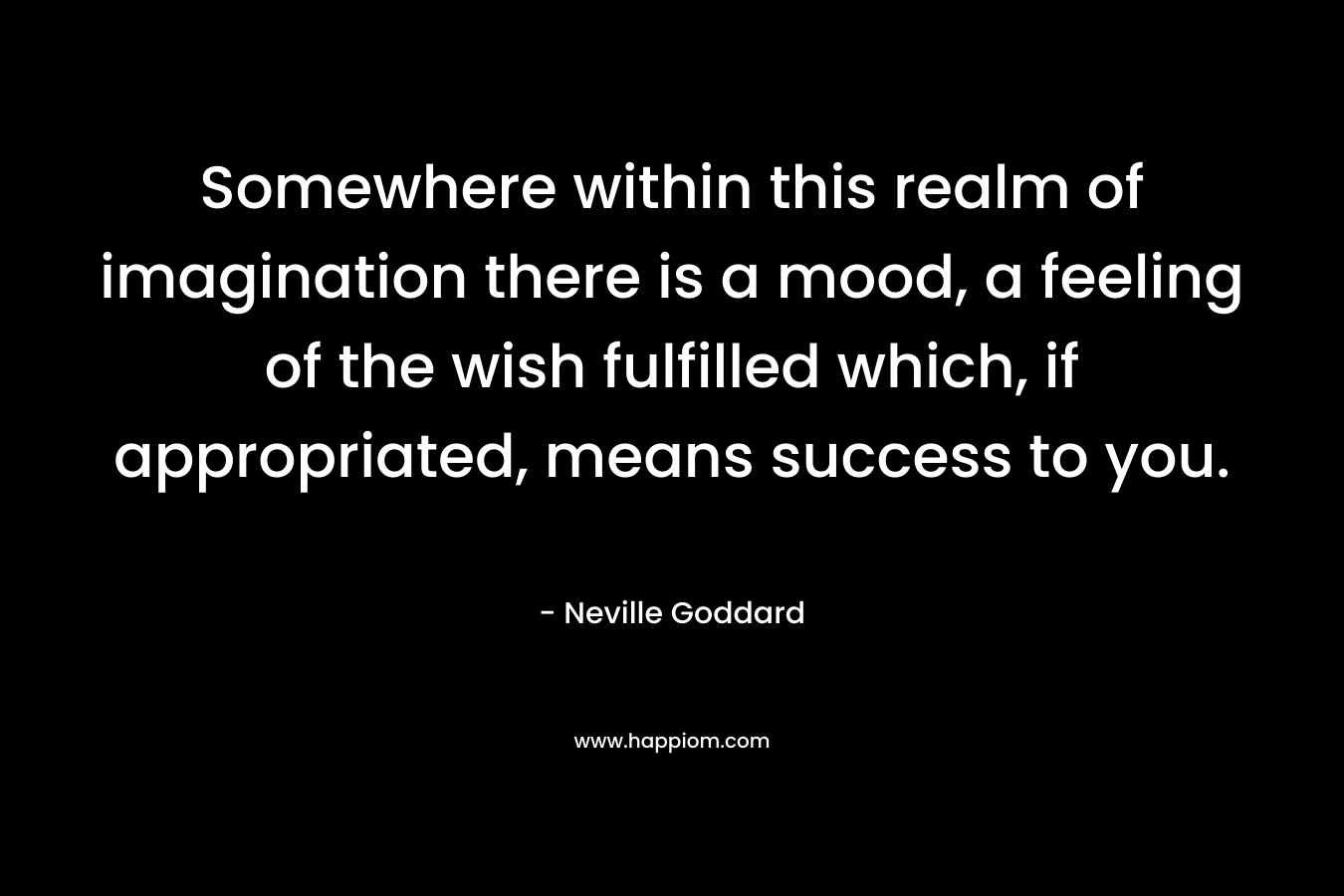 Somewhere within this realm of imagination there is a mood, a feeling of the wish fulfilled which, if appropriated, means success to you. – Neville Goddard