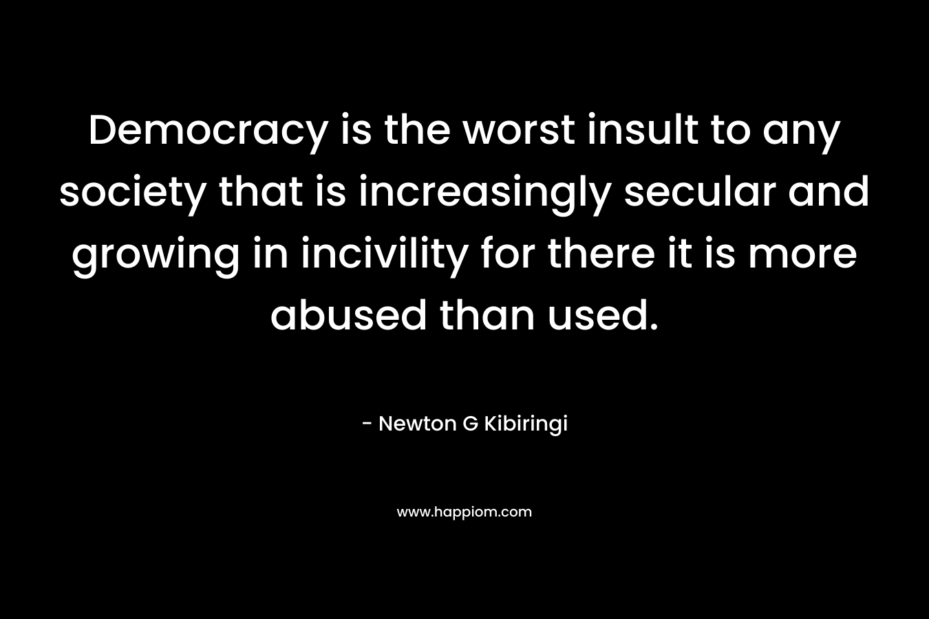 Democracy is the worst insult to any society that is increasingly secular and growing in incivility for there it is more abused than used. – Newton G Kibiringi