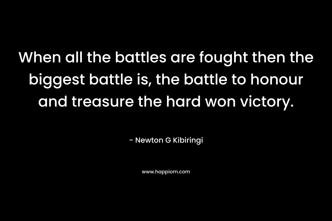 When all the battles are fought then the biggest battle is, the battle to honour and treasure the hard won victory. – Newton G Kibiringi