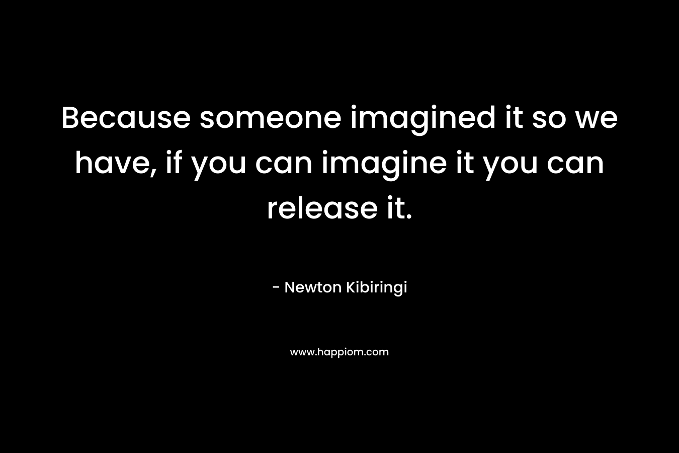 Because someone imagined it so we have, if you can imagine it you can release it.