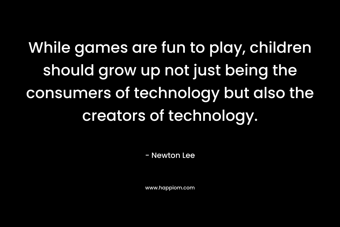 While games are fun to play, children should grow up not just being the consumers of technology but also the creators of technology. – Newton Lee