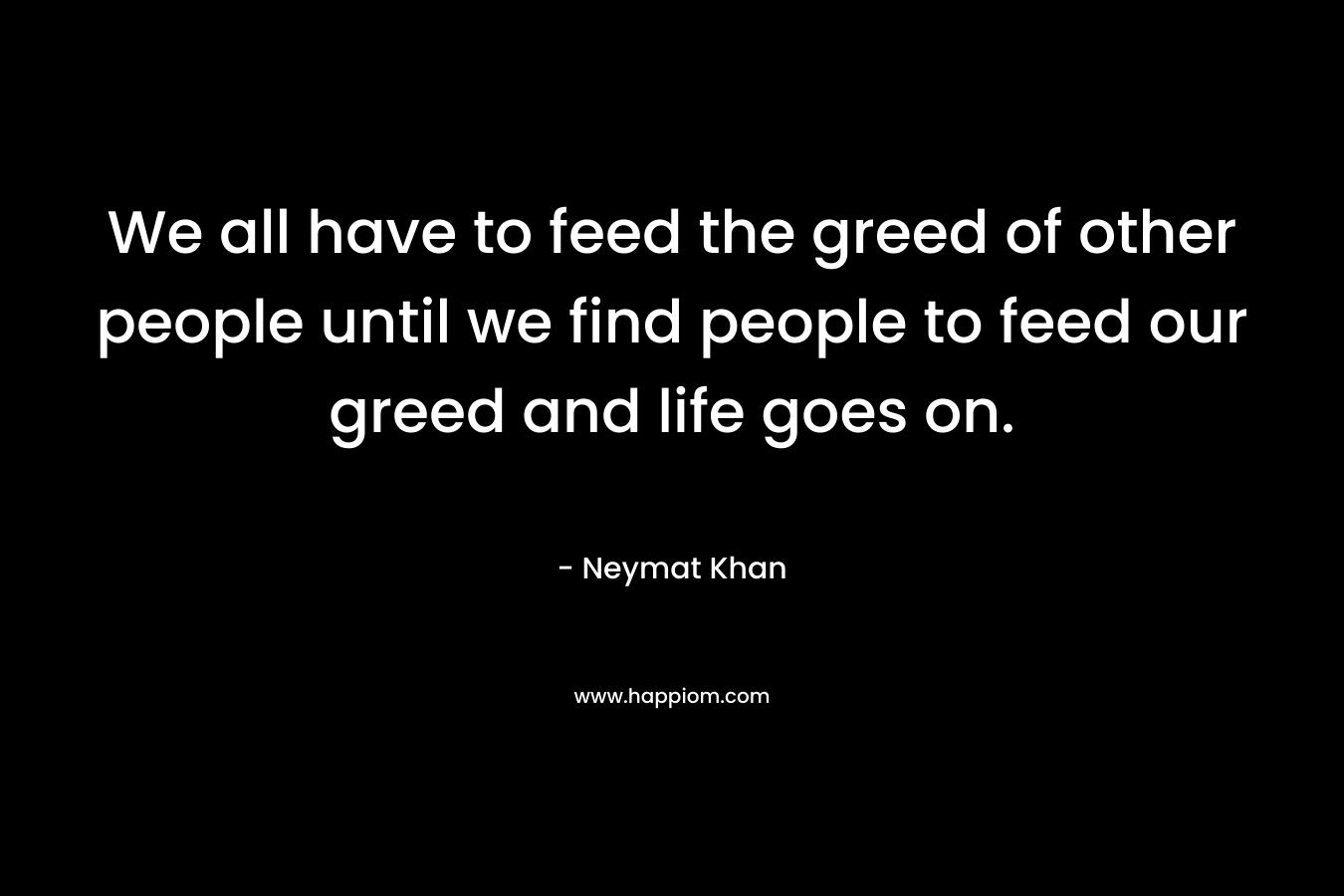 We all have to feed the greed of other people until we find people to feed our greed and life goes on. – Neymat Khan
