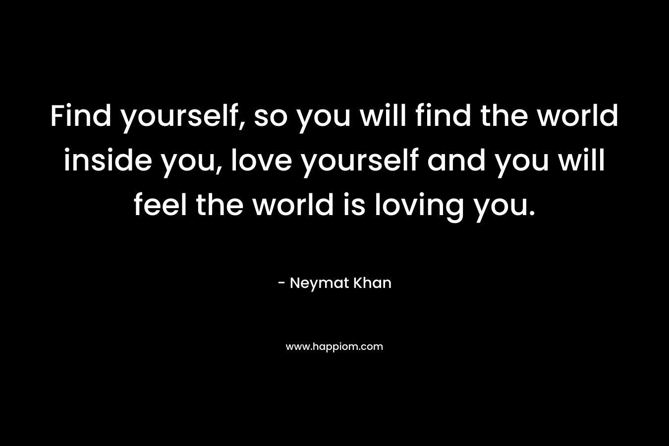 Find yourself, so you will find the world inside you, love yourself and you will feel the world is loving you. – Neymat Khan