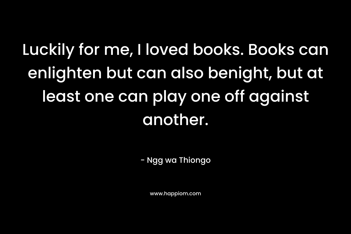 Luckily for me, I loved books. Books can enlighten but can also benight, but at least one can play one off against another. – Ngg wa Thiongo
