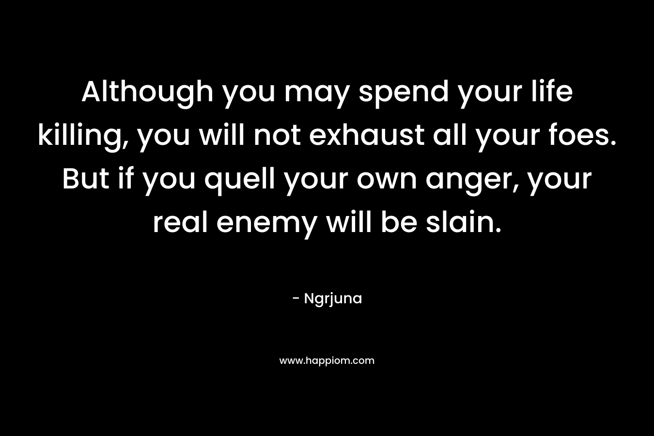 Although you may spend your life killing, you will not exhaust all your foes. But if you quell your own anger, your real enemy will be slain. – Ngrjuna