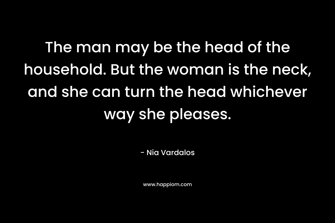 The man may be the head of the household. But the woman is the neck, and she can turn the head whichever way she pleases.