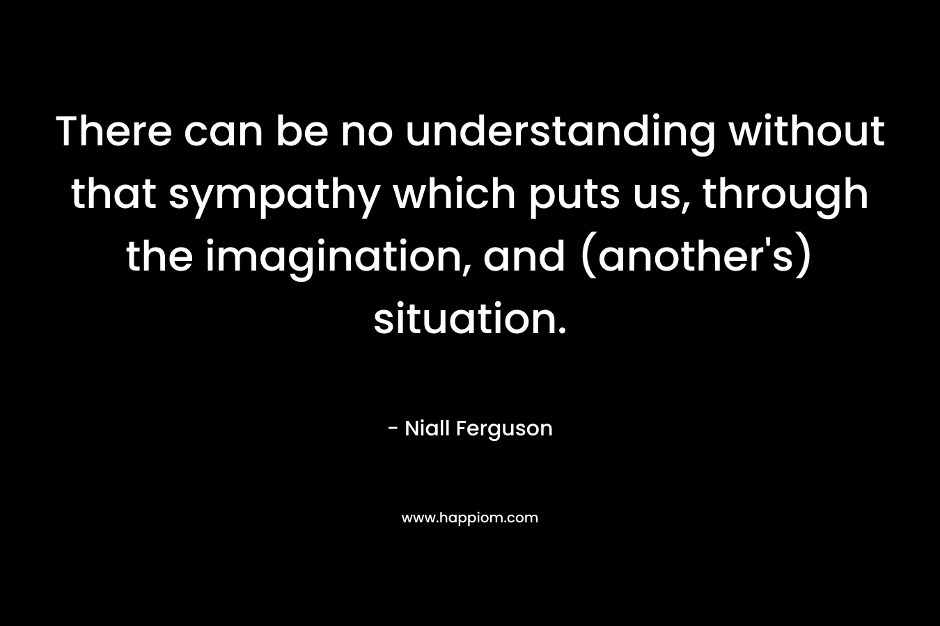 There can be no understanding without that sympathy which puts us, through the imagination, and (another's) situation.