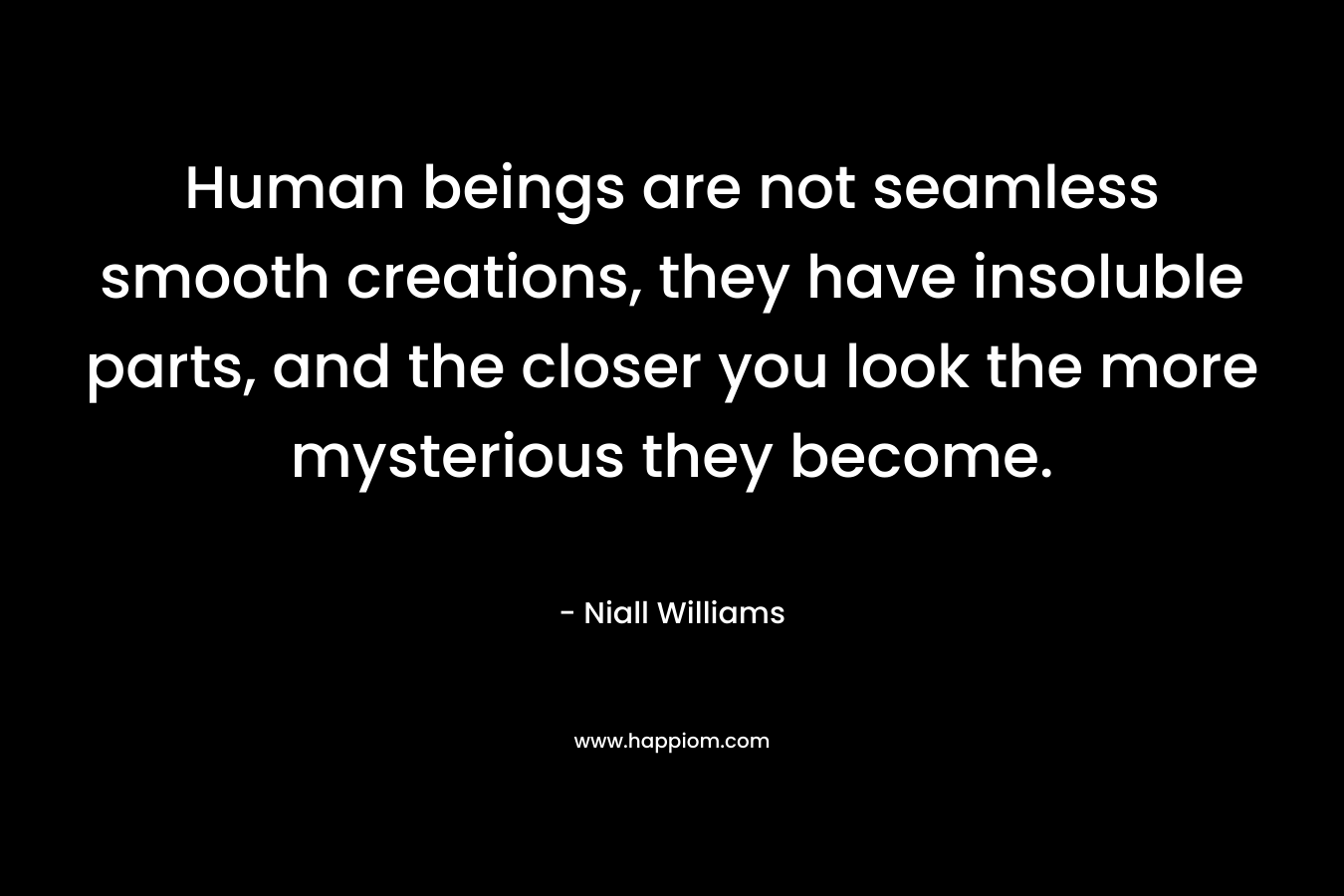Human beings are not seamless smooth creations, they have insoluble parts, and the closer you look the more mysterious they become. – Niall Williams