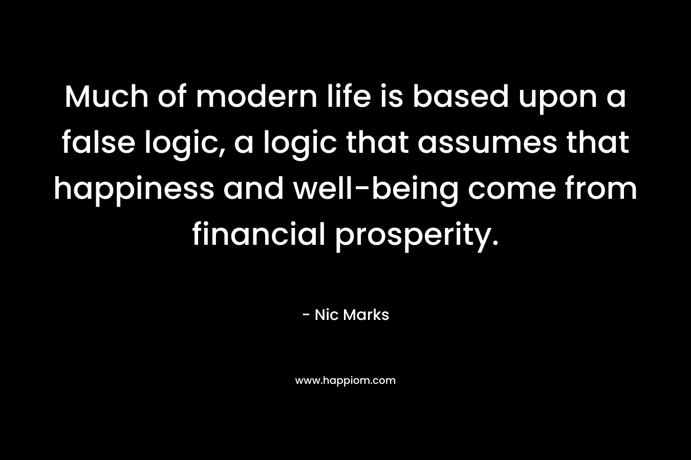 Much of modern life is based upon a false logic, a logic that assumes that happiness and well-being come from financial prosperity.