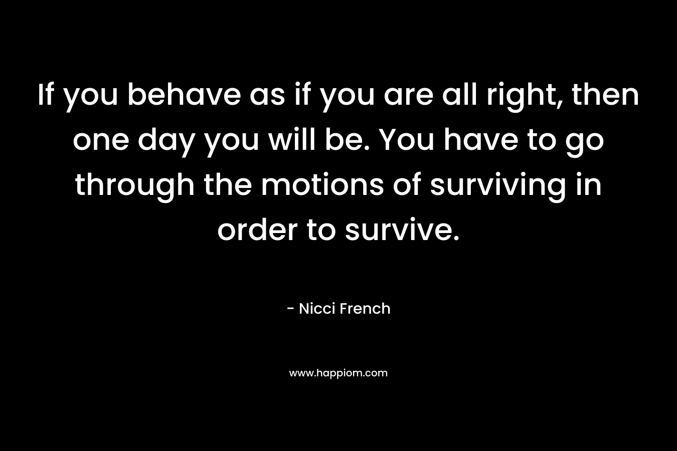 If you behave as if you are all right, then one day you will be. You have to go through the motions of surviving in order to survive. – Nicci French