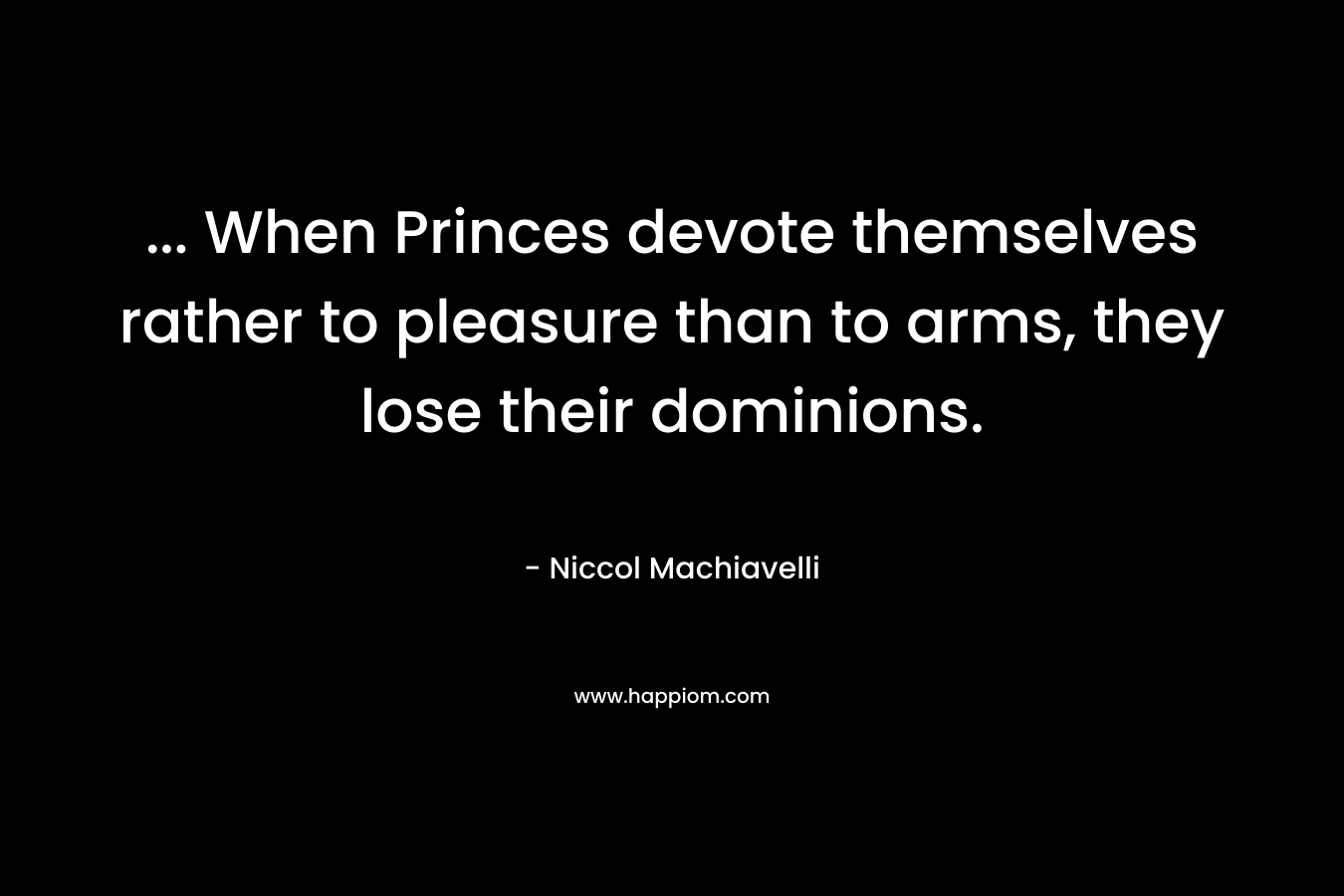 … When Princes devote themselves rather to pleasure than to arms, they lose their dominions. – Niccol Machiavelli