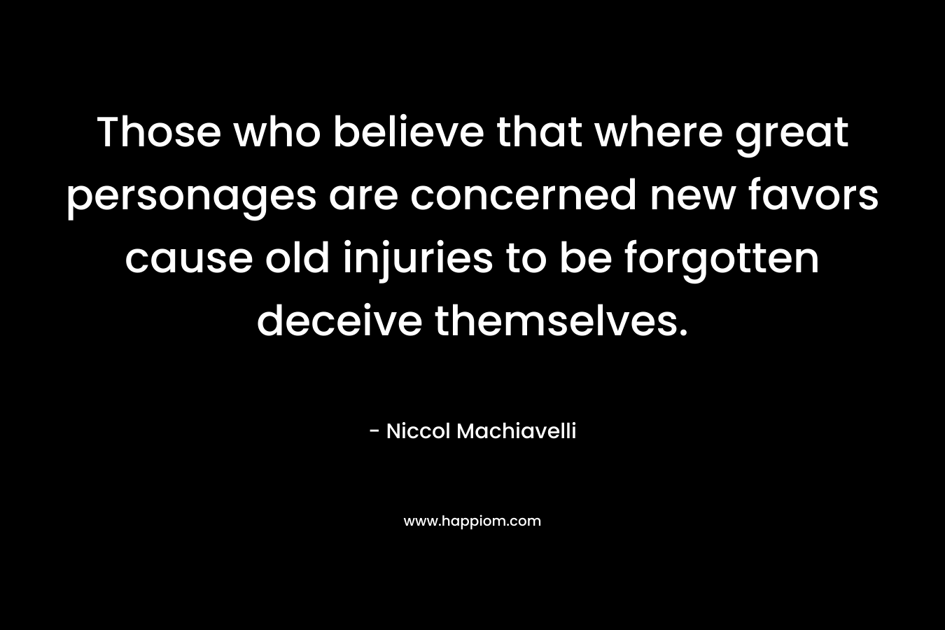 Those who believe that where great personages are concerned new favors cause old injuries to be forgotten deceive themselves. – Niccol Machiavelli