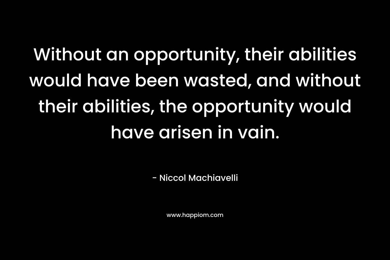 Without an opportunity, their abilities would have been wasted, and without their abilities, the opportunity would have arisen in vain. – Niccol Machiavelli