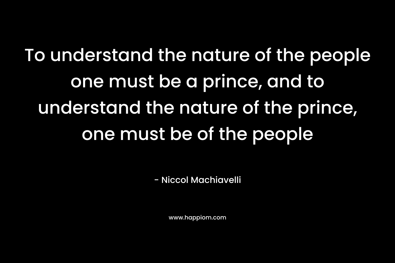 To understand the nature of the people one must be a prince, and to understand the nature of the prince, one must be of the people