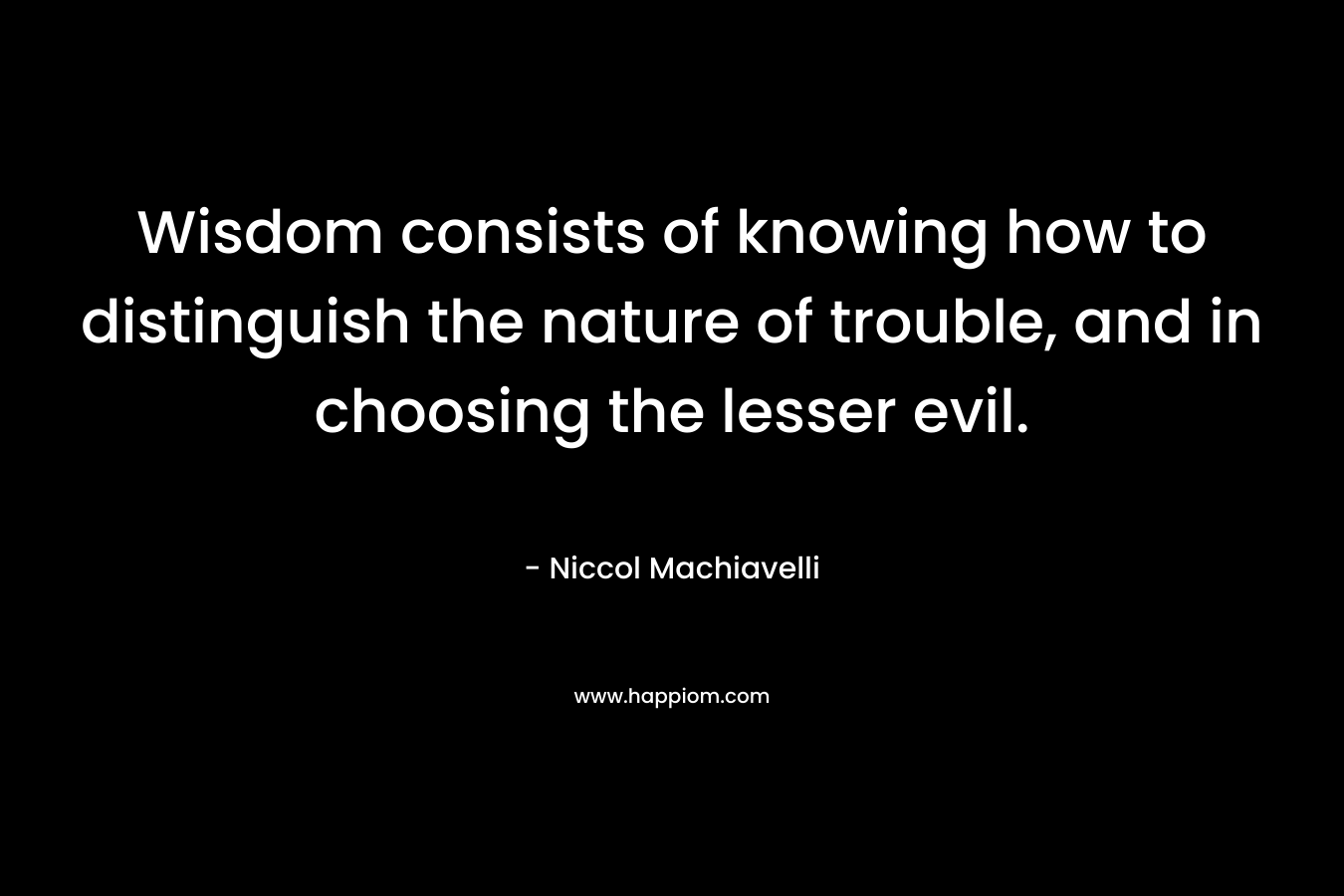 Wisdom consists of knowing how to distinguish the nature of trouble, and in choosing the lesser evil.