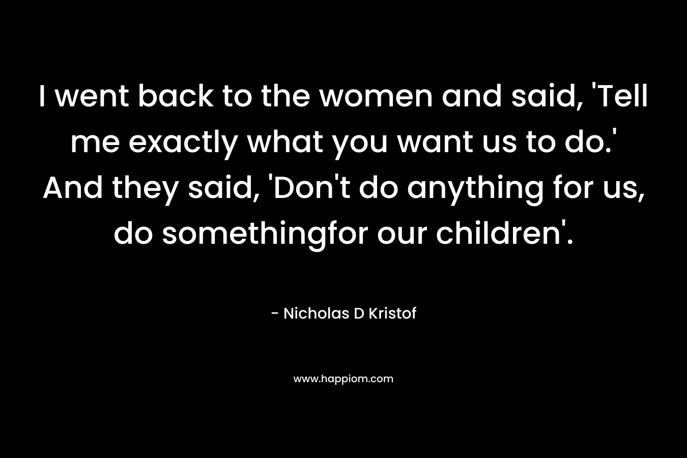 I went back to the women and said, 'Tell me exactly what you want us to do.' And they said, 'Don't do anything for us, do somethingfor our children'.