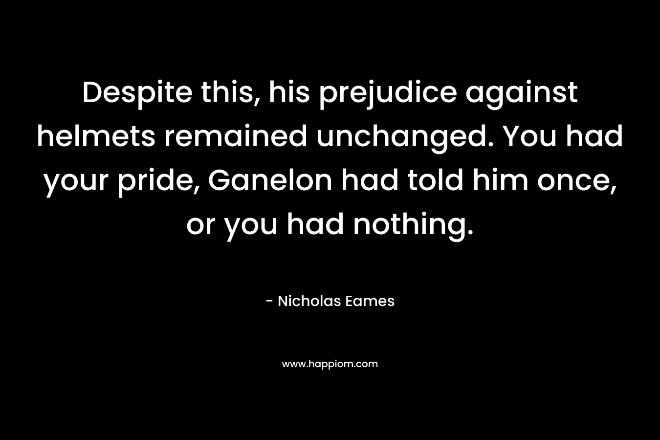 Despite this, his prejudice against helmets remained unchanged. You had your pride, Ganelon had told him once, or you had nothing. – Nicholas Eames