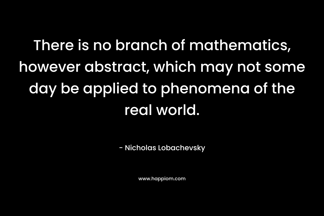 There is no branch of mathematics, however abstract, which may not some day be applied to phenomena of the real world.