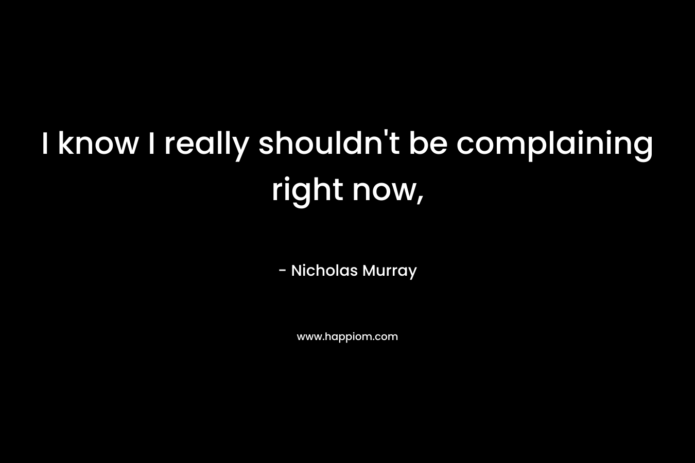I know I really shouldn’t be complaining right now, – Nicholas    Murray