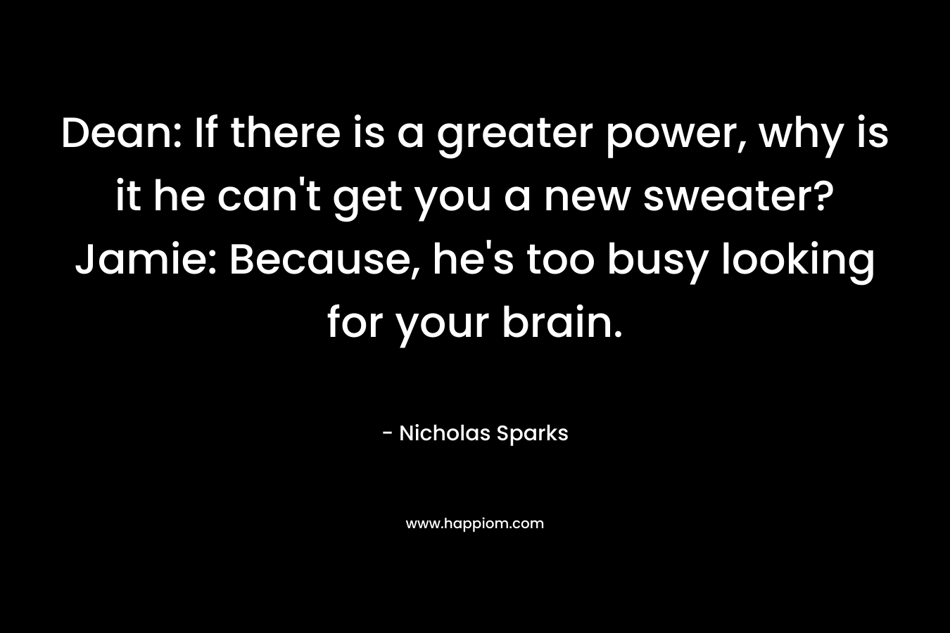 Dean: If there is a greater power, why is it he can’t get you a new sweater?Jamie: Because, he’s too busy looking for your brain. – Nicholas Sparks