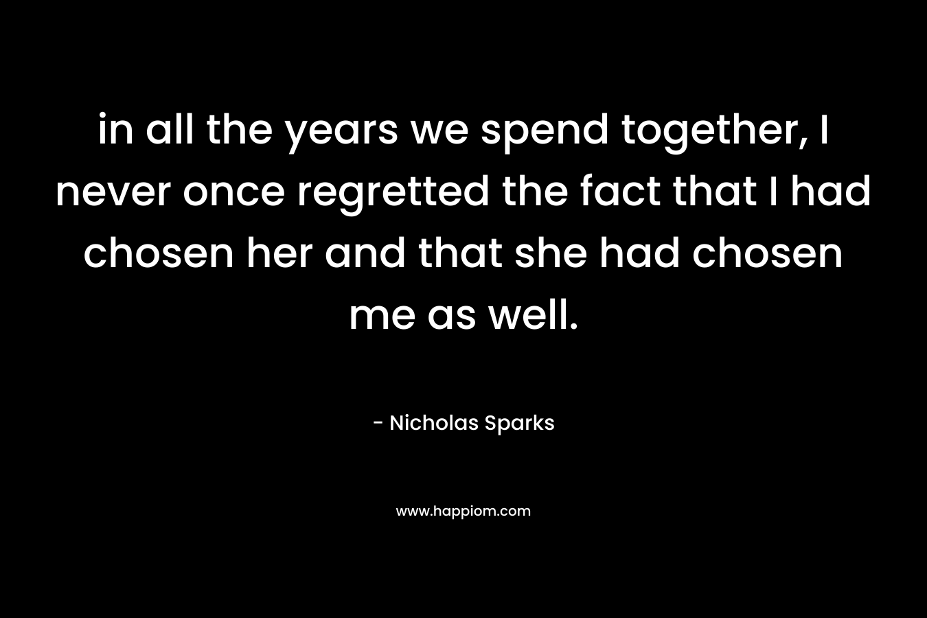 in all the years we spend together, I never once regretted the fact that I had chosen her and that she had chosen me as well. – Nicholas Sparks