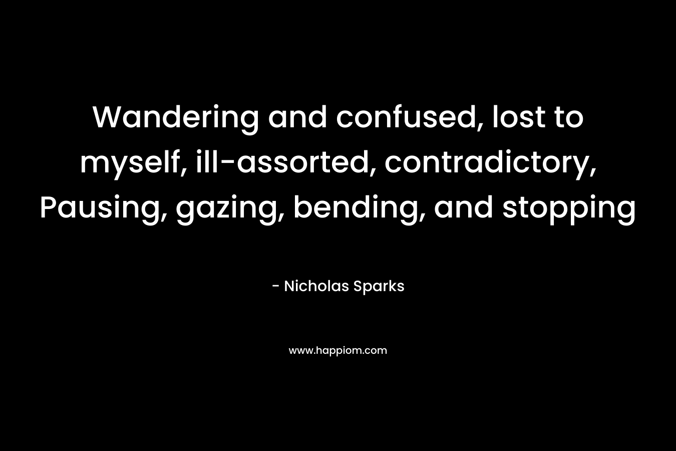 Wandering and confused, lost to myself, ill-assorted, contradictory, Pausing, gazing, bending, and stopping – Nicholas Sparks