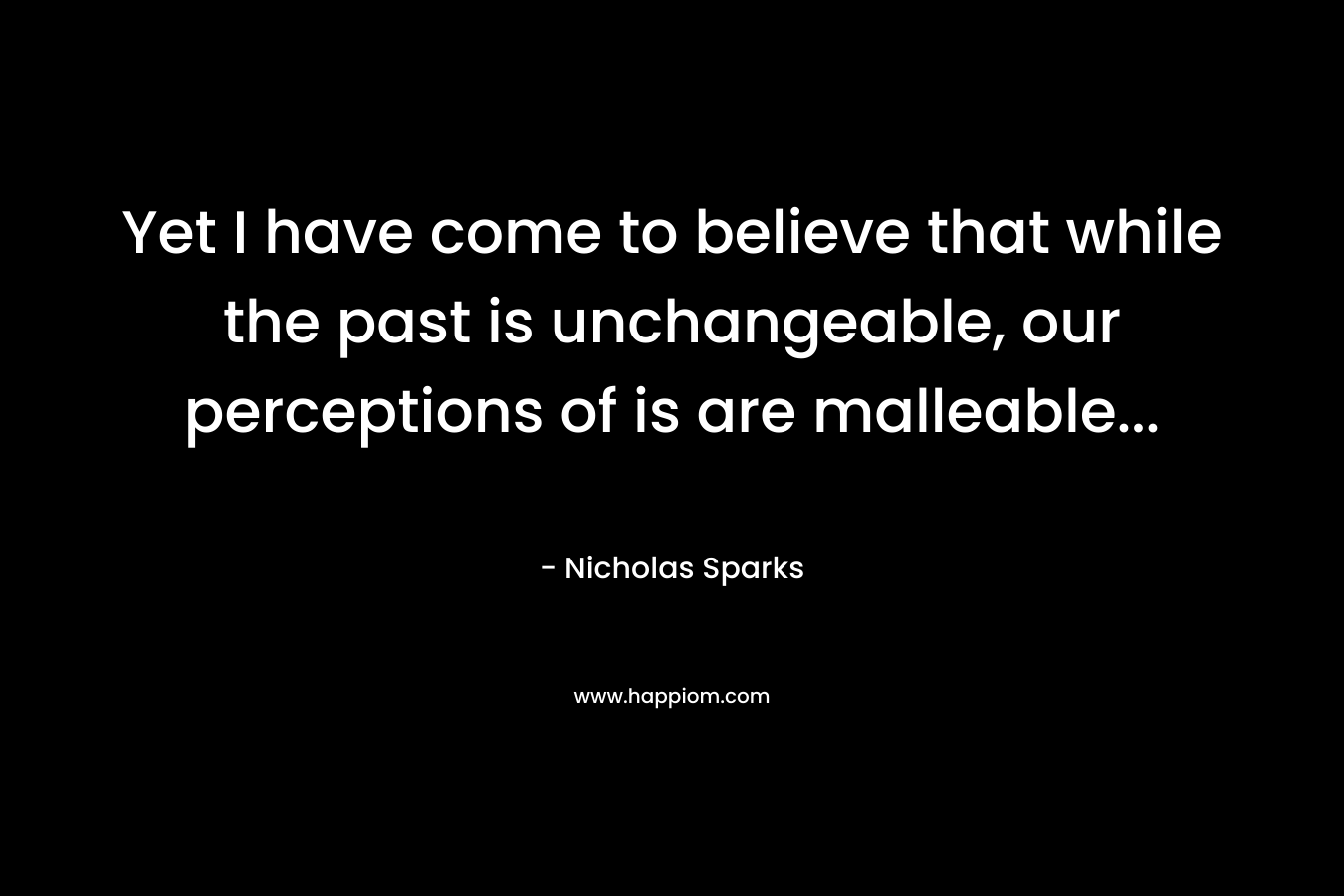 Yet I have come to believe that while the past is unchangeable, our perceptions of is are malleable...