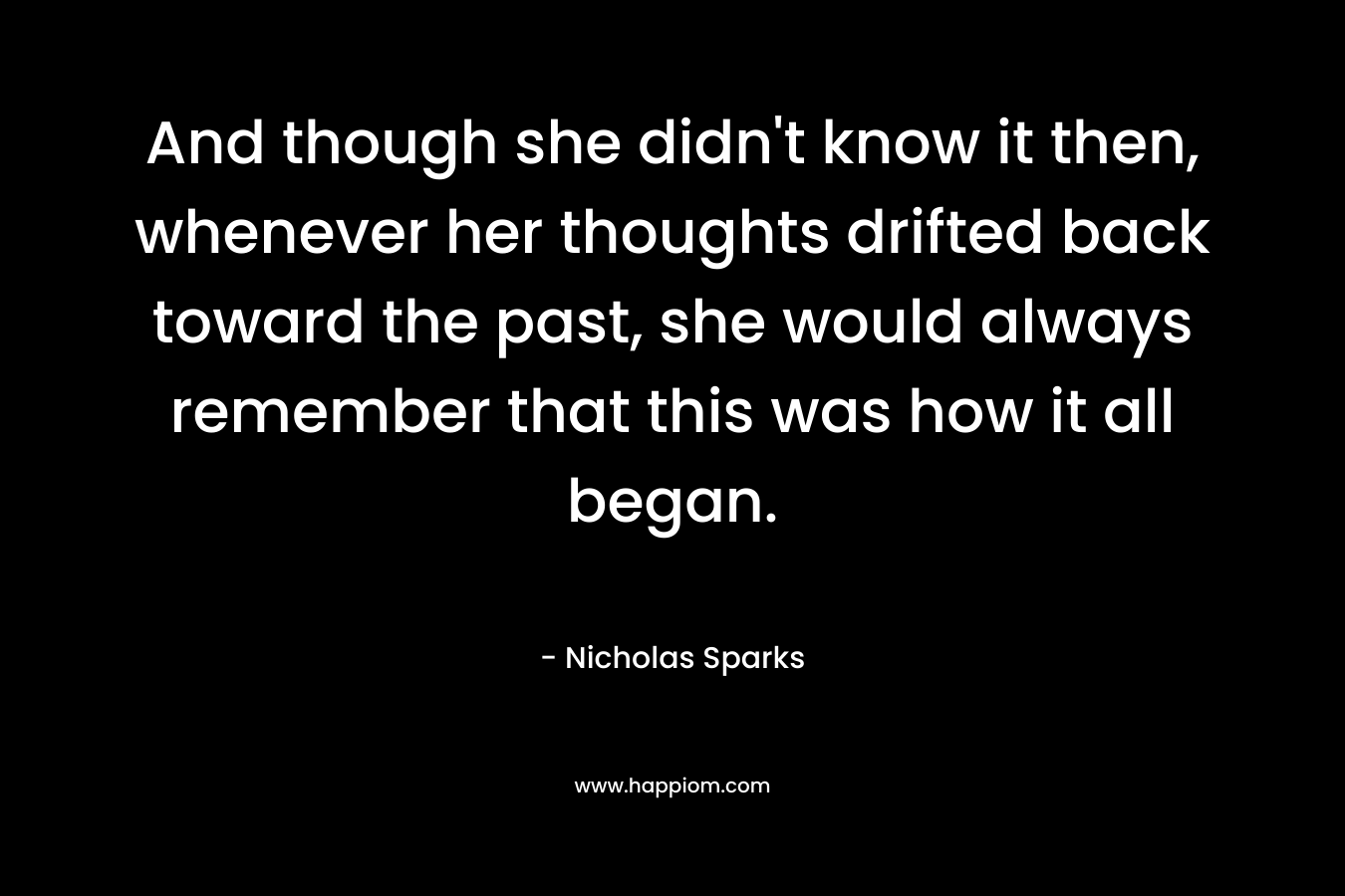 And though she didn’t know it then, whenever her thoughts drifted back toward the past, she would always remember that this was how it all began. – Nicholas Sparks
